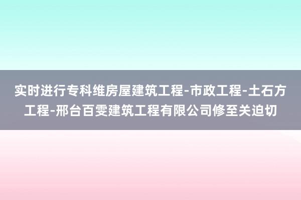 实时进行专科维房屋建筑工程-市政工程-土石方工程-邢台百雯建筑工程有限公司修至关迫切