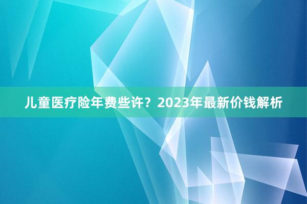 儿童医疗险年费些许？2023年最新价钱解析