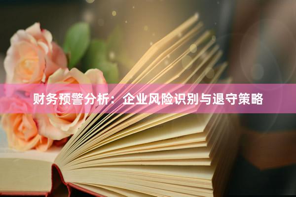 财务预警分析：企业风险识别与退守策略