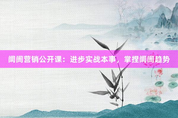 阛阓营销公开课：进步实战本事，掌捏阛阓趋势